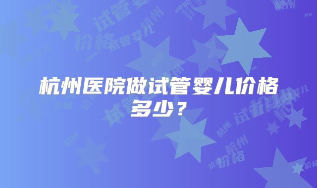 杭州医院做试管婴儿价格多少?