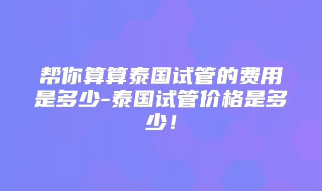 帮你算算泰国试管的费用是多少-泰国试管价格是多少！