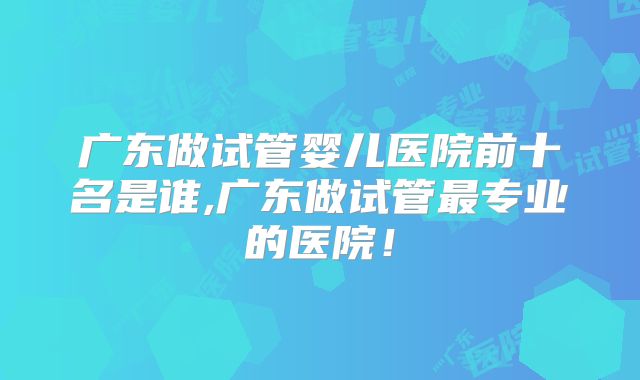 广东做试管婴儿医院前十名是谁,广东做试管最专业的医院！