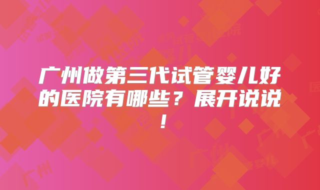广州做第三代试管婴儿好的医院有哪些?展开说说!