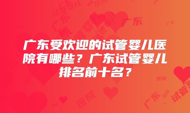 广东受欢迎的试管婴儿医院有哪些？广东试管婴儿排名前十名？