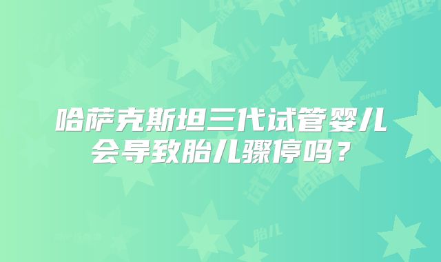 哈萨克斯坦三代试管婴儿会导致胎儿骤停吗？