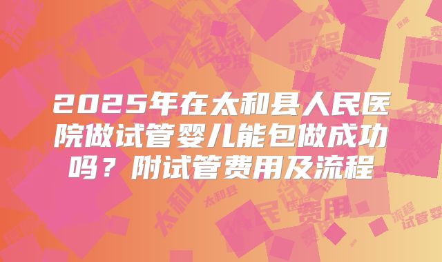 2025年在太和县人民医院做试管婴儿能包做成功吗?附试管费用及流程
