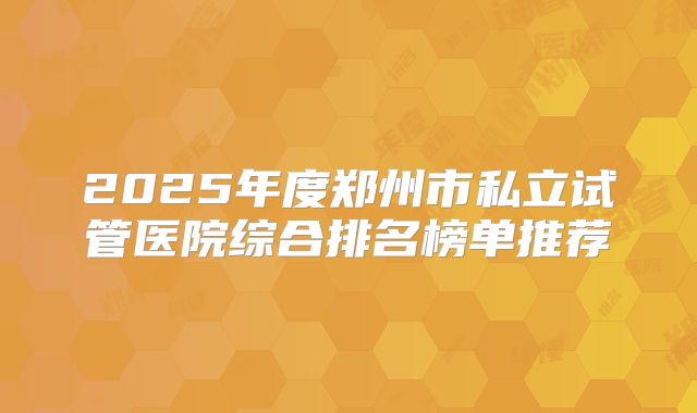 2025年度郑州市私立试管医院综合排名榜单推荐