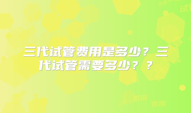 三代试管费用是多少？三代试管需要多少？？
