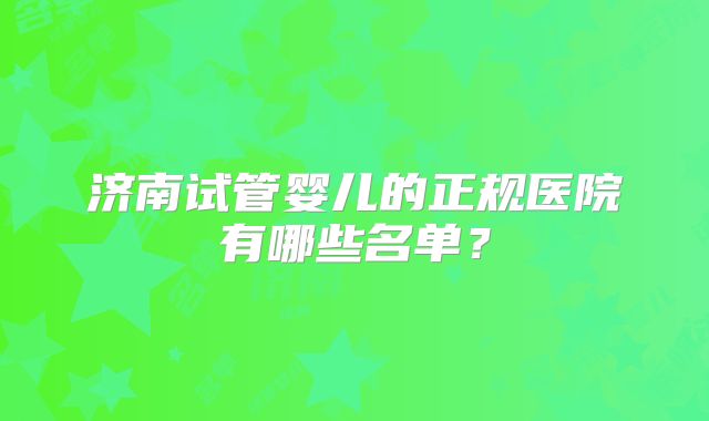 济南试管婴儿的正规医院有哪些名单?