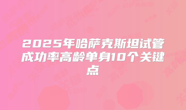 2025年哈萨克斯坦试管成功率高龄单身10个关键点