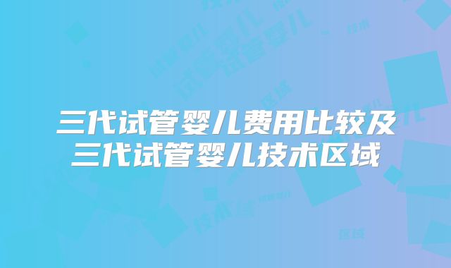 三代试管婴儿费用比较及三代试管婴儿技术区域