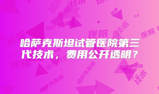 哈萨克斯坦试管医院第三代技术，费用公开透明？