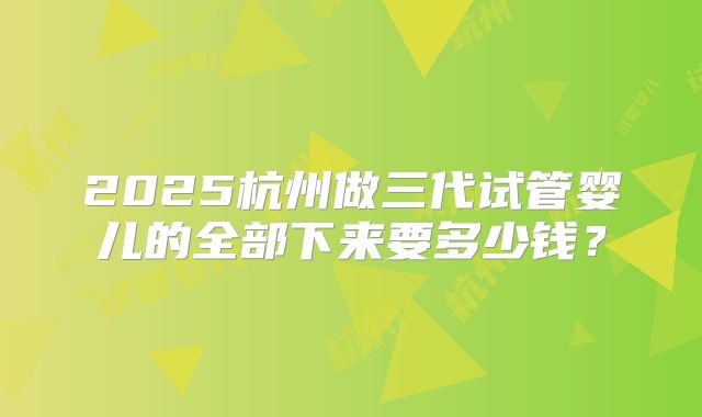 2025杭州做三代试管婴儿的全部下来要多少钱？