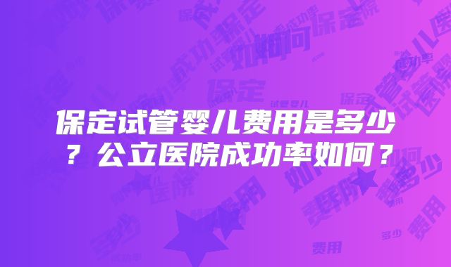 保定试管婴儿费用是多少?公立医院成功率如何?