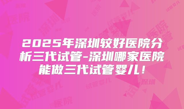 2025年深圳较好医院分析三代试管-深圳哪家医院能做三代试管婴儿！