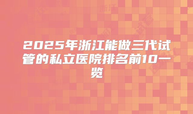 2025年浙江能做三代试管的私立医院排名前10一览