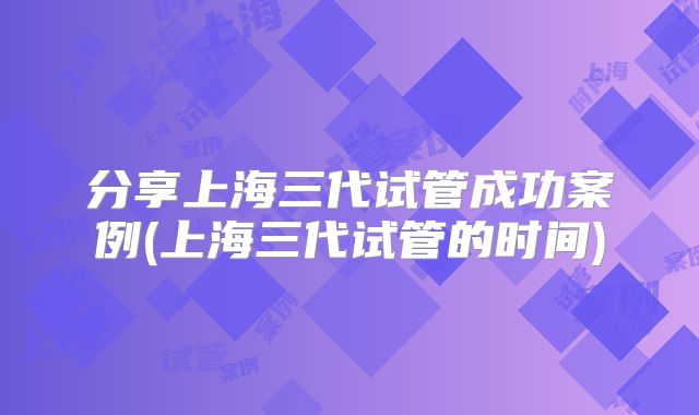 分享上海三代试管成功案例(上海三代试管的时间)