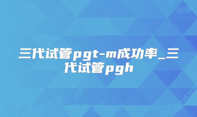 三代试管pgt-m成功率_三代试管pgh