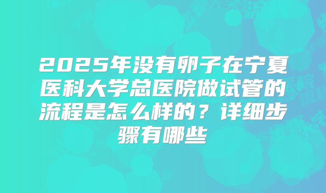 2025年没有卵子在宁夏医科大学总医院做试管的流程是怎么样的？详细步骤有哪些