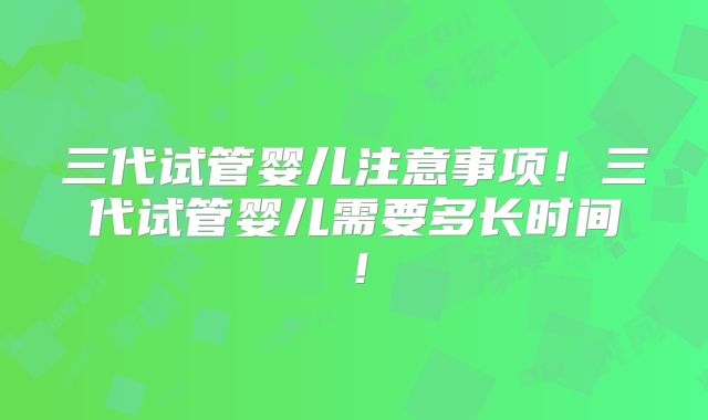 三代试管婴儿注意事项!三代试管婴儿需要多长时间!