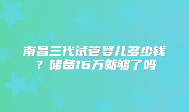 南昌三代试管婴儿多少钱？储备16万就够了吗