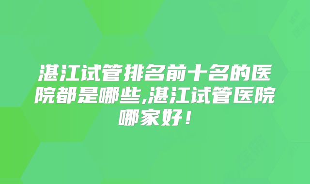 湛江试管排名前十名的医院都是哪些,湛江试管医院哪家好!