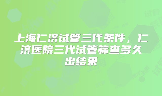 上海仁济试管三代条件,仁济医院三代试管筛查多久出结果