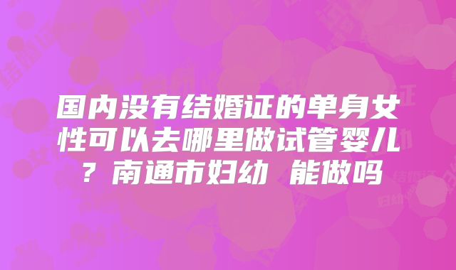 国内没有结婚证的单身女性可以去哪里做试管婴儿？南通市妇幼 能做吗