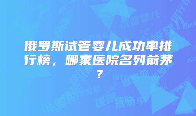 俄罗斯试管婴儿成功率排行榜，哪家医院名列前茅？