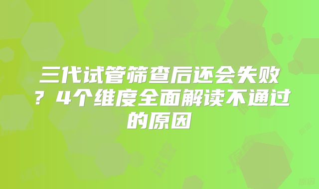 三代试管筛查后还会失败?4个维度全面解读不通过的原因