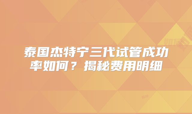 泰国杰特宁三代试管成功率如何？揭秘费用明细