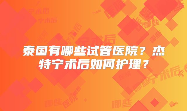 泰国有哪些试管医院?杰特宁术后如何护理?