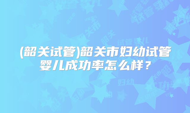 (韶关试管)韶关市妇幼试管婴儿成功率怎么样？