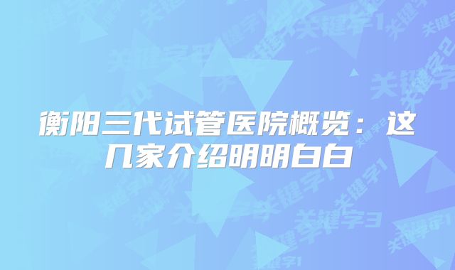 衡阳三代试管医院概览：这几家介绍明明白白