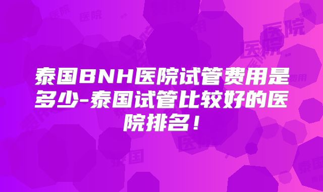 泰国BNH医院试管费用是多少-泰国试管比较好的医院排名！