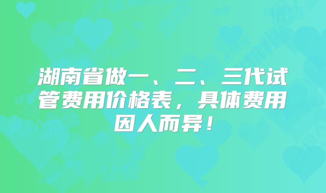 湖南省做一、二、三代试管费用价格表，具体费用因人而异！