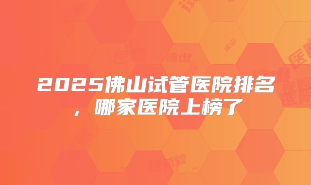 2025佛山试管医院排名,哪家医院上榜了