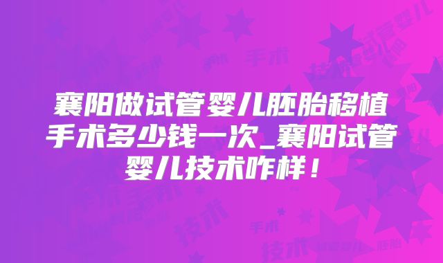 襄阳做试管婴儿胚胎移植手术多少钱一次_襄阳试管婴儿技术咋样！
