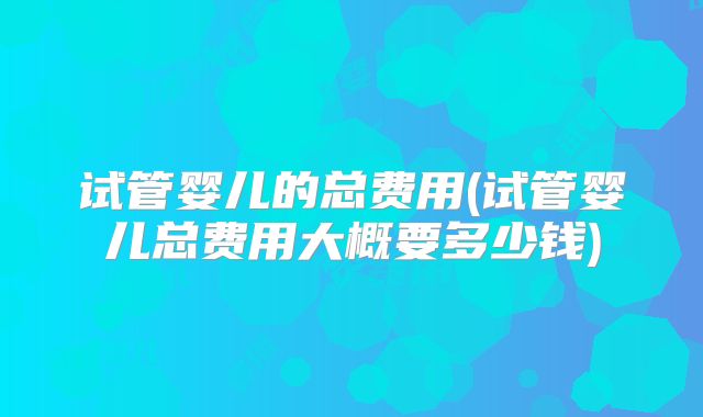 试管婴儿的总费用(试管婴儿总费用大概要多少钱)