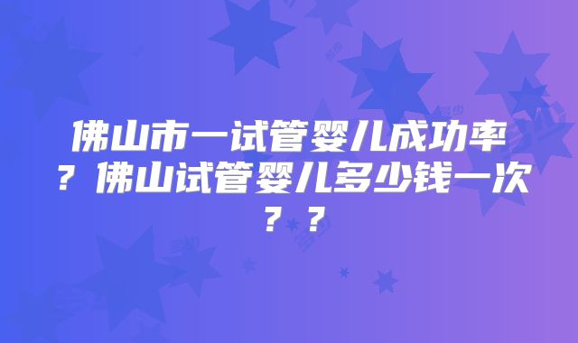 佛山市一试管婴儿成功率?佛山试管婴儿多少钱一次??