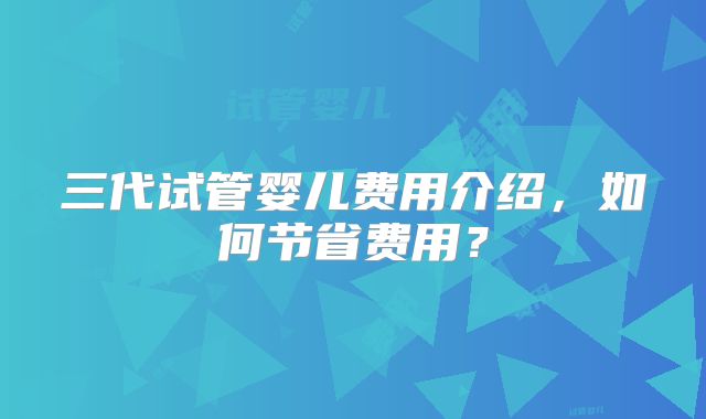 三代试管婴儿费用介绍，如何节省费用？