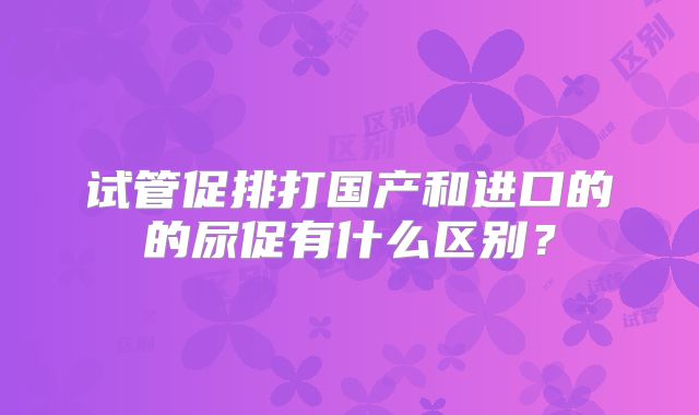 试管促排打国产和进口的的尿促有什么区别？