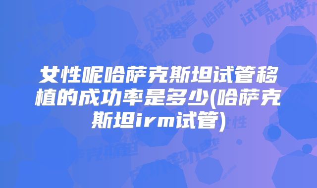 女性呢哈萨克斯坦试管移植的成功率是多少(哈萨克斯坦irm试管)