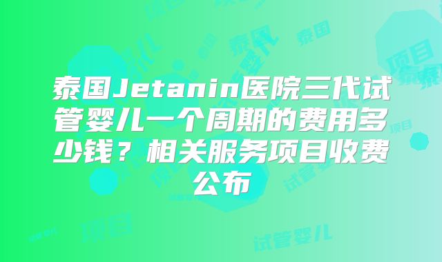 泰国Jetanin医院三代试管婴儿一个周期的费用多少钱?相关服务项目收费公布