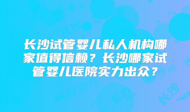 长沙试管婴儿私人机构哪家值得信赖?长沙哪家试管婴儿医院实力出众?