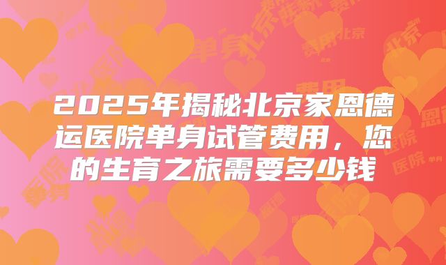 2025年揭秘北京家恩德运医院单身试管费用,您的生育之旅需要多少钱