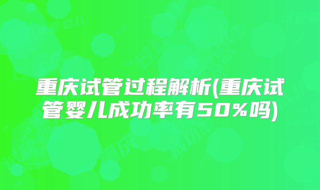 重庆试管过程解析(重庆试管婴儿成功率有50%吗)