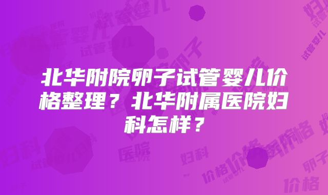 北华附院卵子试管婴儿价格整理？北华附属医院妇科怎样？