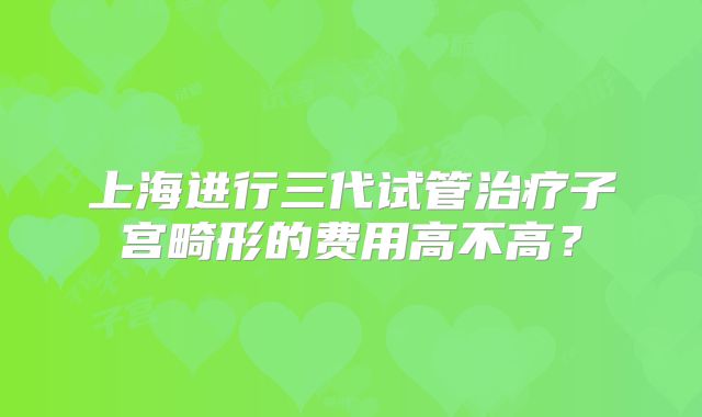 上海进行三代试管治疗子宫畸形的费用高不高?