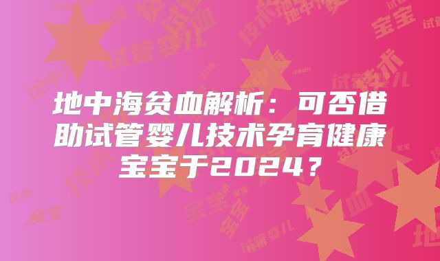 地中海贫血解析:可否借助试管婴儿技术孕育健康宝宝于2024?