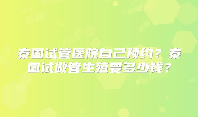 泰国试管医院自己预约？泰国试做管生殖要多少钱？