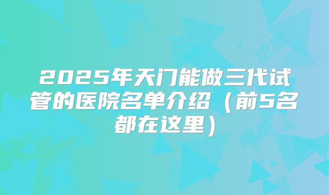 2025年天门能做三代试管的医院名单介绍(前5名都在这里)