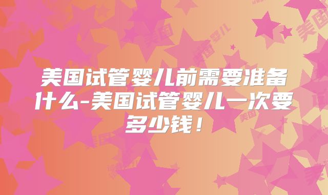 美国试管婴儿前需要准备什么-美国试管婴儿一次要多少钱！